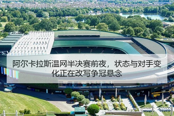 阿尔卡拉斯温网半决赛前夜，状态与对手变化正在改写争冠悬念